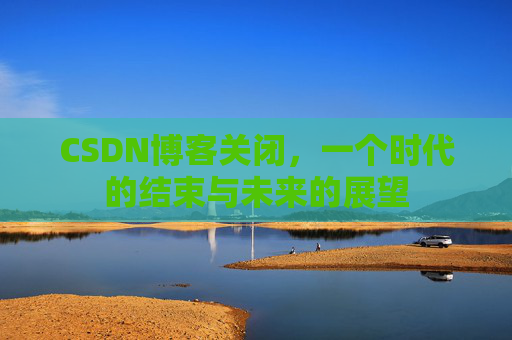 CSDN博客关闭，一个时代的结束与未来的展望